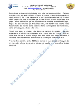 UNIDAD EDUCATIVA "SAN VICENTE FERRER"
Dirección: Ceslao Marín y Álvaro Valladares Teléfono: 03-2885173
E-mail uevicentino@andinanet.net Fax 2884757 – ext. 131
Puyo - Pastaza – Ecuador
6
Después de ya tener conocimiento de todo esto, los bomberos Criban y Reinoso
cumplieron con sus horas de instrucción y no regresaron, dos semanas seguidas no
tubimos instructo por lo que nuevamente el licenciado Aníbal Buenaño nos impartió
teoría hacerca de estas actividades que ya hemos visto, al estar así pedimos a el
grupo Gestion de Riesgos que nos apoyara con un instructor, este llamado Vargas,
llego a las dos semanas que llevavamos solos, este hombre nos enseño cosas
fundamentales de dicplina, como cuadrarse frente a un brigadista de mayor rango,
como formarse y presentarse, entre otras.
Vargas nos ayudó a conocer mas acerca de Gestion de Riesgos, y también
empezamos a realizar mas actividades junto con él, entre las que se destacan:
armar una silla de la cuerda eslinga, esta silla servía para hacer descensos o
ascensos, los cuales llevamos a cabo desde un puente y en lo alto de un talud.
Y como última actividad en las 120 horas hicimos un cruce de ríos con la ayuda de
un mosqueton aderido a una cuerda eslinga que cruzaba el rio amarrada a los dos
extremos.
 
