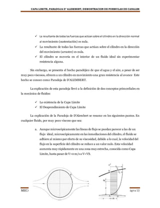 CAPA LIMITE, PARADOJA D’ ALEMBERT, DEMOSTRACION DE FORMULAS DE CANALES
MECANICA DE FLUIDOS Página10
 La resultante de todaslasfuerzasque actúansobre el cilindro en la dirección normal
al movimiento (sustentación) es nula.
 La resultante de todas las fuerzas que actúan sobre el cilindro en la dirección
del movimiento (arrastre) es nula.
 El cilindro se movería en el interior de un fluido ideal sin experimentar
resistencia alguna.
Sin embargo, se presenta el hecho paradójico de que el agua y el aire, a pesar de ser
muy poco viscosos, ofrecen a un cilindro en movimiento una gran resistencia al avance Este
hecho se conoce como Paradoja de D’ALEMBERT.
La explicación de esta paradoja llevó a la definición de dos conceptos primordiales en
la mecánica de fluidos:
 La existencia de la Capa Límite
 El Desprendimiento de Capa Límite
La explicación de la Paradoja de D’Alembert se resume en los siguientes puntos. En
cualquier fluido, por muy poco viscoso que sea:
a. Aunque microscópicamente las líneas de flujo se puedan parecer a las de un
flujo ideal, microscópicamente en las inmediaciones del cilindro, el fluido se
adhiere al mismo por efecto de su viscosidad, debido a lo cual, la velocidad del
flujo en la superficie del cilindro se reduce a un valor nulo. Esta velocidad
aumenta muy rápidamente en una zona muy estrecha, conocida como Capa
Límite, hasta pasar de V=0 m/s a V=VS.
 