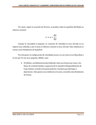 CAPA LIMITE, PARADOJA D’ ALEMBERT, DEMOSTRACION DE FORMULAS DE CANALES
MECANICA DE FLUIDOS Página11
Por tanto, según la ecuación de Newton, se produce sobre la superficie del fluido un
esfuerzo cortante:
𝜏 = 𝜐 ∗
𝑑𝑣
𝑑𝑦
Aunque la viscosidad es pequeña, la variación de velocidad es muy elevada en un
espacio muy reducido, y por lo tanto el esfuerzo cortante es muy elevado. Esta resistencia se
conoce como Resistencia de Superficie.
Por otra parte, la configuración de velocidades nunca va a ser como en un flujo ideal, a
no ser que V0 sea muy pequeña, debido a que:
b. El cilindro, aerodinámicamente hablando, tiene una forma muy roma, y las
líneas de corriente tienden a separarse de la superficie (Desprendimiento de
Capa Límite), creando en la parte posterior remolinos que dan lugar a
depresiones. Esto genera una resistencia al avance, conocida como Resistencia
de Forma.
 