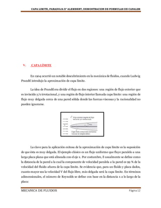 CAPA LIMITE, PARADOJA D’ ALEMBERT, DEMOSTRACION DE FORMULAS DE CANALES
MECANICA DE FLUIDOS Página12
V. CAPA LÍMITE
En 1904 ocurrió un notable descubrimiento en la mecánica de fluidos, cuando Ludwig
Prandtl introdujo la aproximación de capa límite.
La idea de Prandtl era dividir el flujo en dos regiones: una región de flujo exterior que
es invíscido y/o irrotacional, y una región de flujo interior llamada capa límite: una región de
flujo muy delgada cerca de una pared sólida donde las fuerzas viscosas y la racionalidad no
pueden ignorarse.
La clave para la aplicación exitosa de la aproximación de capa límite es la suposición
de que ésta es muy delgada. El ejemplo clásico es un flujo uniforme que fluye paralelo a una
larga placa plana que está alineada con el eje x. Por costumbre, δ usualmente se define como
la distancia de la pared a la cual la componente de velocidad paralela a la pared es 99 % de la
velocidad del fluido afuera de la capa límite. Se evidencia que, para un fluido y placa dados,
cuanto mayor sea la velocidad V del flujo libre, más delgada será la capa límite. En términos
adimensionales, el número de Reynolds se define con base en la distancia x a lo largo de la
placa:
 