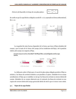 CAPA LIMITE, PARADOJA D’ ALEMBERT, DEMOSTRACION DE FORMULAS DE CANALES
MECANICA DE FLUIDOS Página13
Número de Reynolds a lo largo de una placa plana:
Se confía en que la capa límite es delgada cuando δ<<x (o, expresado en forma adimensional,
δ/x<<1).
La magnitud de estas fuerzas dependerá de la forma que tome el flujo alrededor del
cuerpo y por lo tanto de la forma del cuerpo, de las condiciones del flujo y de la posición
relativa del cuerpo con respecto al flujo.
La influencia sobre el flujo para el caso de la placa plana delgada paralela al flujo es
mínima y las líneas de corriente tenderán a ser paralelas a la placa. Alrededor de un cuerpo
aerodinámico el flujo que se establece es tal que las líneas de corriente se cierran detrás del
cuerpo. Alrededor de un cuerpo obstructor por el contrario, las líneas de corriente no son
capaces de cerrarse detrás del cuerpo generando detrás de este lo que se conoce como estela.
5.1. Tipos de la capa límite
Cuanto mayor sea la velocidad V del flujo libre,más delgada será la capa
límite
 