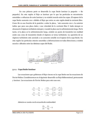 CAPA LIMITE, PARADOJA D’ ALEMBERT, DEMOSTRACION DE FORMULAS DE CANALES
MECANICA DE FLUIDOS Página14
En una primera parte se desarrolla la capa límite laminar (x pequeño → Re
pequeño). En esta región el flujo es laminar por lo que las partículas se encontrarán
sometidas a esfuerzos de corte laminar y no existirá mezcla entre las capas. El espesor de la
capa límite aumenta con x debido al flujo que entra en esta región desde la corriente libre.
Como Re es una función de la posición x sobre la placa, ´este aumenta con x. Lo anterior
indica que para una placa dada y una velocidad de la corriente libre U dada siempre se
alcanzará el régimen turbulento siempre y cuando la placa sea lo suficientemente larga. Por lo
tanto, si la placa es lo suficientemente larga, existirá un punto de transición (en realidad
existe una zona de transición) donde el régimen se torna turbulento. La aparición de un
régimen turbulento está asociado a un aumento notable en el espesor de la capa límite. En
esta región las partículas estarán sometidas a deformaciones en todas direcciones y existirá
mezcla o difusión entre las distintas capas del fluido.
5.1.1. Capa límite laminar
Las ecuaciones que gobiernan el flujo viscoso en la capa límite son las ecuaciones de
Navier Stokes. Consideraremos en el siguiente desarrollo un flujo bidimensional, permanente
y laminar. Las ecuaciones de Navier Stokes para este caso son:
Además se cuenta con la ecuaciónde continuidad:
 