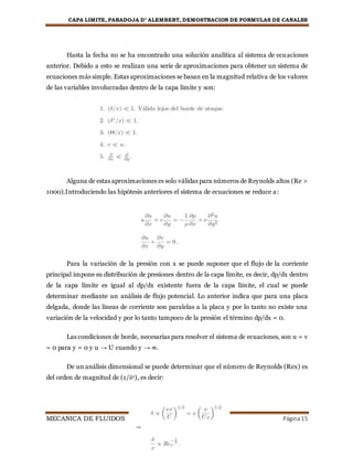 CAPA LIMITE, PARADOJA D’ ALEMBERT, DEMOSTRACION DE FORMULAS DE CANALES
MECANICA DE FLUIDOS Página15
Hasta la fecha no se ha encontrado una solución analítica al sistema de ecuaciones
anterior. Debido a esto se realizan una serie de aproximaciones para obtener un sistema de
ecuaciones más simple. Estas aproximaciones se basan en la magnitud relativa de los valores
de las variables involucradas dentro de la capa límite y son:
Alguna de estas aproximaciones es solo válidas para números de Reynolds altos (Re >
1000).Introduciendo las hipótesis anteriores el sistema de ecuaciones se reduce a:
Para la variación de la presión con x se puede suponer que el flujo de la corriente
principal impone su distribución de presiones dentro de la capa límite, es decir, dp/dx dentro
de la capa límite es igual al dp/dx existente fuera de la capa límite, el cual se puede
determinar mediante un análisis de flujo potencial. Lo anterior indica que para una placa
delgada, donde las líneas de corriente son paralelas a la placa y por lo tanto no existe una
variación de la velocidad y por lo tanto tampoco de la presión el término dp/dx = 0.
Las condiciones de borde, necesarias para resolver el sistema de ecuaciones, son u = v
= 0 para y = 0 y u → U cuando y → ∞.
De un análisis dimensional se puede determinar que el número de Reynolds (Rex) es
del orden de magnitud de (1/δ2), es decir:
 