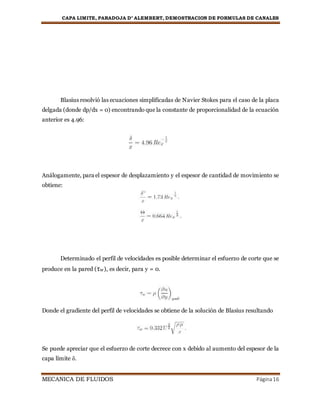 CAPA LIMITE, PARADOJA D’ ALEMBERT, DEMOSTRACION DE FORMULAS DE CANALES
MECANICA DE FLUIDOS Página16
Blasius resolvió las ecuaciones simplificadas de Navier Stokes para el caso de la placa
delgada (donde dp/dx = 0) encontrando que la constante de proporcionalidad de la ecuación
anterior es 4.96:
Análogamente, para el espesor de desplazamiento y el espesor de cantidad de movimiento se
obtiene:
Determinado el perfil de velocidades es posible determinar el esfuerzo de corte que se
produce en la pared (τw), es decir, para y = 0.
Donde el gradiente del perfil de velocidades se obtiene de la solución de Blasius resultando
Se puede apreciar que el esfuerzo de corte decrece con x debido al aumento del espesor de la
capa límite δ.
 