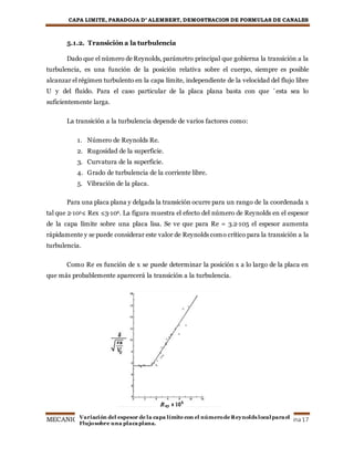CAPA LIMITE, PARADOJA D’ ALEMBERT, DEMOSTRACION DE FORMULAS DE CANALES
MECANICA DE FLUIDOS Página17
5.1.2. Transición a la turbulencia
Dado que el número de Reynolds, parámetro principal que gobierna la transición a la
turbulencia, es una función de la posición relativa sobre el cuerpo, siempre es posible
alcanzar el régimen turbulento en la capa límite, independiente de la velocidad del flujo libre
U y del fluido. Para el caso particular de la placa plana basta con que ´esta sea lo
suficientemente larga.
La transición a la turbulencia depende de varios factores como:
1. Número de Reynolds Re.
2. Rugosidad de la superficie.
3. Curvatura de la superficie.
4. Grado de turbulencia de la corriente libre.
5. Vibración de la placa.
Para una placa plana y delgada la transición ocurre para un rango de la coordenada x
tal que 2·105≤ Rex ≤3·106. La figura muestra el efecto del número de Reynolds en el espesor
de la capa límite sobre una placa lisa. Se ve que para Re = 3.2·105 el espesor aumenta
rápidamente y se puede considerar este valor de Reynolds como crítico para la transición a la
turbulencia.
Como Re es función de x se puede determinar la posición x a lo largo de la placa en
que más probablemente aparecerá la transición a la turbulencia.
Variación del espesor de la capa límite con el númerode Reynolds local para el
Flujosobre una placa plana.
 
