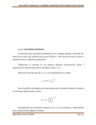 CAPA LIMITE, PARADOJA D’ ALEMBERT, DEMOSTRACION DE FORMULAS DE CANALES
MECANICA DE FLUIDOS Página19
5.1.3. Capa límite turbulenta
La estructura de la capa límite turbulenta es muy compleja, irregular y aleatoria. No
existe, por lo tanto, una solución exacta para el flujo en ´esta zona por lo que se recurre a
aproximaciones y validación experimental.
Utilizaremos la ecuación de von Karman deducida anteriormente, donde u
representara la media temporal de la velocidad, es decir, u =ü.
Blasius encontró que para Re ≤ 107 y una superficies lisa se cumple:
Para el perfil de velocidades se ha determinado que el resultado utilizado en tuberías
es una buena aproximación, es decir:
Reemplazando las ecuaciones anteriores en la ec. De von Karman y desarrollando
para una placa plana delgada se obtiene:
 