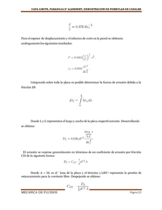 CAPA LIMITE, PARADOJA D’ ALEMBERT, DEMOSTRACION DE FORMULAS DE CANALES
MECANICA DE FLUIDOS Página20
Para el espesor de desplazamiento y el esfuerzo de corte en la pared se obtienen
análogamente los siguientes resultados:
Integrando sobre toda la placa es posible determinar la fuerza de arrastre debida a la
fricción Df:
Donde L y b representan el largo y ancho de la placa respectivamente. Desarrollando
se obtiene:
El arrastre se expresa generalmente en términos de un coeficiente de arrastre por fricción
CDf de la siguiente forma:
Donde A = bL es el ´área de la placa y el término 1/2ÞU2 representa la presión de
estancamiento para la corriente libre. Despejando se obtiene:
 