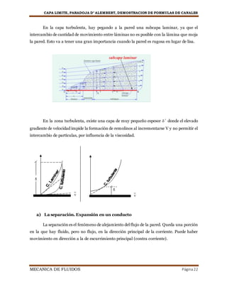 CAPA LIMITE, PARADOJA D’ ALEMBERT, DEMOSTRACION DE FORMULAS DE CANALES
MECANICA DE FLUIDOS Página22
En la capa turbulenta, hay pegando a la pared una subcapa laminar, ya que el
intercambio de cantidad de movimiento entre láminas no es posible con la lámina que moja
la pared. Esto va a tener una gran importancia cuando la pared es rugosa en lugar de lisa.
En la zona turbulenta, existe una capa de muy pequeño espesor ´ donde el elevado
gradiente de velocidad impide la formación de remolinos al incrementarse V y no permitir el
intercambio de partículas, por influencia de la viscosidad.
a) La separación. Expansión en un conducto
La separación es el fenómeno de alejamiento del flujo de la pared. Queda una porción
en la que hay fluido, pero no flujo, en la dirección principal de la corriente. Puede haber
movimiento en dirección a la de escurrimiento principal (contra corriente).
 