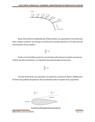 CAPA LIMITE, PARADOJA D’ ALEMBERT, DEMOSTRACION DE FORMULAS DE CANALES
MECANICA DE FLUIDOS Página23
Hasta ahora hemos considerado que el flujo exterior a la capa limite se caracteriza por
tener energía constante, sin embargo normalmente la presión disminuye en la dirección del
escurrimiento, lo que implica:
Puede ocurrir también que por las características del contorno la presión aumente en
la dirección del escurrimiento. La capa limite aumenta de espesor lentamente.
Se trata entonces de una expansión y la capa limite aumenta de espesor rápidamente.
El efecto del gradiente de presiones del escurrimiento sobre el espesor de la capa límite:
Variación del gradiente de presiones
 