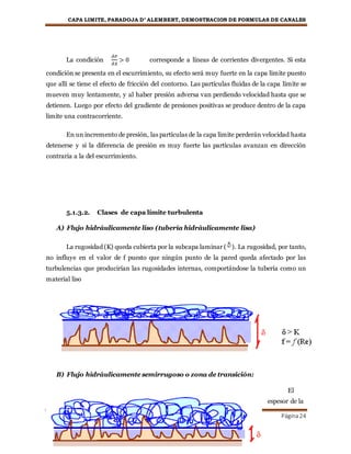 CAPA LIMITE, PARADOJA D’ ALEMBERT, DEMOSTRACION DE FORMULAS DE CANALES
MECANICA DE FLUIDOS Página24
La condición
𝜕𝑃
𝜕𝑋
> 0 corresponde a líneas de corrientes divergentes. Si esta
condición se presenta en el escurrimiento, su efecto será muy fuerte en la capa limite puesto
que allí se tiene el efecto de fricción del contorno. Las partículas fluidas de la capa límite se
mueven muy lentamente, y al haber presión adversa van perdiendo velocidad hasta que se
detienen. Luego por efecto del gradiente de presiones positivas se produce dentro de la capa
limite una contracorriente.
En un incremento de presión, las partículas de la capa limite perderán velocidad hasta
detenerse y si la diferencia de presión es muy fuerte las partículas avanzan en dirección
contraria a la del escurrimiento.
5.1.3.2. Clases de capa límite turbulenta
A) Flujo hidráulicamente liso (tubería hidráulicamente lisa)
La rugosidad (K) queda cubierta por la subcapa laminar ( ). La rugosidad, por tanto,
no influye en el valor de f puesto que ningún punto de la pared queda afectado por las
turbulencias que producirían las rugosidades internas, comportándose la tubería como un
material liso
B) Flujo hidráulicamente semirrugoso o zona de transición:
El
espesor de la
 