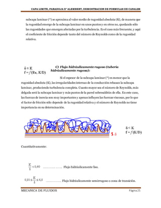 CAPA LIMITE, PARADOJA D’ ALEMBERT, DEMOSTRACION DE FORMULAS DE CANALES
MECANICA DE FLUIDOS Página25
subcapa laminar (*) se aproxima al valor medio de rugosidad absoluta (K), de manera que
la rugosidad emerge de la subcapa laminar en unos puntos y en otros no, quedando sólo
las rugosidades que emergen afectadas por la turbulencia. Es el caso más frecuente, y aquí
el coeficiente de fricción depende tanto del número de Reynolds como de la rugosidad
relativa.
C) Flujo hidráulicamente rugoso (tubería
hidráulicamente rugosa):
Si el espesor de la subcapa laminar (*) es menor que la
rugosidad absoluta (K), las irregularidades internas de la conducción rebasan la subcapa
laminar, produciendo turbulencia completa. Cuanto mayor sea el número de Reynolds, más
delgada será la subcapa laminar y más puntos de la pared sobresaldrán de ella. En este caso,
las fuerzas de inercia son muy importantes y apenas influyen las fuerzas viscosas, por lo que
el factor de fricción sólo depende de la rugosidad relativa y el número de Reynolds no tiene
importancia en su determinación.
Cuantitativamente:
…………. ……. Flujo hidráulicamente liso.
…………….. Flujo hidráulicamente semirrugoso o zona de transición.
 