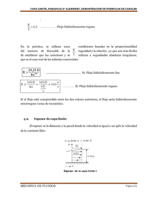 CAPA LIMITE, PARADOJA D’ ALEMBERT, DEMOSTRACION DE FORMULAS DE CANALES
MECANICA DE FLUIDOS Página26
:
………………Flujo hidráulicamente rugoso.
En la práctica, se utilizan unas condiciones basadas en la proporcionalidad
del número de Reynolds de la rugosidad y la relación , ya que son más fáciles
de establecer que las anteriores y se refieren a rugosidades absolutas irregulares,
que es el caso real de las tuberías comerciales.
……………………………………… Si: Flujo hidráulicamente liso.
………… Si: Flujo hidráulicamente rugoso.
Si el flujo está comprendido entre los dos valores anteriores, el flujo sería hidráulicamente
semirrugoso (zona de transición).
5.2. Espesor de capa límite
El espesor es la distancia a la pared donde la velocidad es igual a un 99% la velocidad
de la corriente libre.
Espesor de la capa límite δ
 