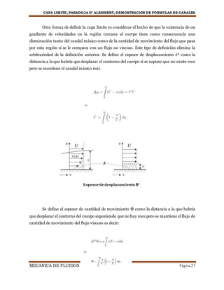 CAPA LIMITE, PARADOJA D’ ALEMBERT, DEMOSTRACION DE FORMULAS DE CANALES
MECANICA DE FLUIDOS Página27
Otra forma de definir la capa límite es considerar el hecho de que la existencia de un
gradiente de velocidades en la región cercana al cuerpo tiene como consecuencia una
disminución tanto del caudal másico como de la cantidad de movimiento del flujo que pasa
por esta región si se le compara con un flujo no viscoso. Este tipo de definición elimina la
arbitrariedad de la definición anterior. Se define el espesor de desplazamiento δ* como la
distancia a la que habría que desplazar el contorno del cuerpo si se supone que no existe roce
pero se mantiene el caudal másico real.
Se define el espesor de cantidad de movimiento ϴ como la distancia a la que habría
que desplazar el contorno del cuerpo suponiendo que no hay roce pero se mantiene el flujo de
cantidad de movimiento del flujo viscoso es decir:
Espesor de desplazamiento δ*
 