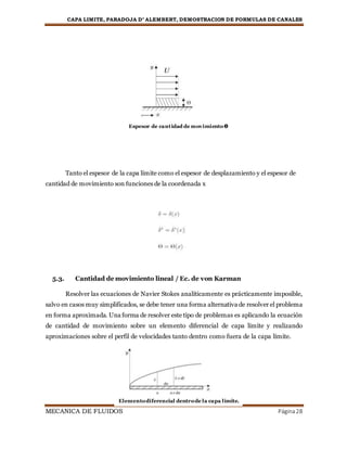 CAPA LIMITE, PARADOJA D’ ALEMBERT, DEMOSTRACION DE FORMULAS DE CANALES
MECANICA DE FLUIDOS Página28
Tanto el espesor de la capa límite como el espesor de desplazamiento y el espesor de
cantidad de movimiento son funciones de la coordenada x
5.3. Cantidad de movimiento lineal / Ec. de von Karman
Resolver las ecuaciones de Navier Stokes analíticamente es prácticamente imposible,
salvo en casos muy simplificados, se debe tener una forma alternativa de resolver el problema
en forma aproximada. Una forma de resolver este tipo de problemas es aplicando la ecuación
de cantidad de movimiento sobre un elemento diferencial de capa límite y realizando
aproximaciones sobre el perfil de velocidades tanto dentro como fuera de la capa límite.
Espesor de cantidad de movimientoϴ
Elementodiferencial dentrode la capa límite.
 