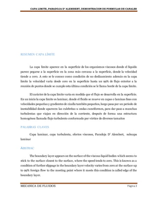 CAPA LIMITE, PARADOJA D’ ALEMBERT, DEMOSTRACION DE FORMULAS DE CANALES
MECANICA DE FLUIDOS Página3
RESUMEN CAPA LÍMITE
La capa limite aparece en la superficie de los organismos viscosos donde el líquido
parece pegarse a la superficie en la zona más cercana a la superficie, donde la velocidad
tiende a cero. A esto se le conoce como condición de no deslizamiento además en la capa
limite la velocidad varía desde cero en la superficie hasta un 99% de flujo exterior a la
reunión de puntos donde se cumple esta última condición se le llama borde de la capa limite.
El carácter de la capa limite varia en medida que el flujo se desarrolla en la superficie.
En un inicio la capa limite es laminar, donde el fluido se mueve en capas o laminas lisas con
velocidades pequeñas y gradientes de cizalla también pequeños, luego pasa por un periodo de
inestabilidad donde aparecen las culebritas u ondas cuneiformes, para dar paso a manchas
turbulentas que viajan en dirección de la corriente, después de forma una estructura
homogénea llamada flujo turbulento conformado por vórtice de diversos tamaños
PALABRAS CLAVES
Capa laminar, capa turbulenta, efectos viscosos, Paradoja D’ Alembert, subcapa
laminar
ABSTRAC
The boundary layer appears on the surface of the viscous liquid bodies which seems to
stick to the surface closest to the surface, where the speed tends to zero. This is known as a
condition of further slippage in the boundary layer velocity varies from zero at the surface up
to 99% foreign flow to the meeting point where it meets this condition is called edge of the
boundary layer.
 
