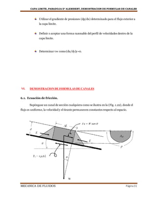 CAPA LIMITE, PARADOJA D’ ALEMBERT, DEMOSTRACION DE FORMULAS DE CANALES
MECANICA DE FLUIDOS Página31
Utilizar el gradiente de presiones (dp/dx) determinado para el flujo exterior a
la capa límite.
Definir o aceptar una forma razonable del perfil de velocidades dentro de la
capa límite.
Determinar τw como(du/dy)y=0.
VI. DEMOSTRACIONDE FORMULAS DE CANALES
6.1. Ecuación de fricción.
Supóngase un canal de sección cualquiera como se ilustra en la (Fig. 1.22), donde el
flujo es uniforme, la velocidad y el tirante permanecen constantes respecto al espacio.
 