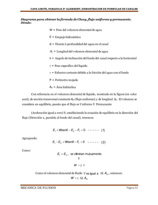CAPA LIMITE, PARADOJA D’ ALEMBERT, DEMOSTRACION DE FORMULAS DE CANALES
MECANICA DE FLUIDOS Página32
Diagrama para obtener la fórmula de Chezy, flujo uniforme y permanente.
Dónde:
W = Peso del volumen elemental de agua
E = Empuje hidrostático
d = Tirante ó profundidad del agua en el canal
L = Longitud del volumen elemental de agua
 = Angulo de inclinación del fondo del canal respecto a la horizontal
 = Peso específico del líquido
 = Esfuerzo cortante debido a la fricción del agua con el fondo
P = Perímetro mojado
AH = Área hidráulica
Con referencia en el volumen elemental de líquido, mostrado en la figura (en color
azul), de sección transversal constante AH (flujo uniforme) y de longitud L. El volumen se
considera en equilibrio, puesto que el flujo es Uniforme Y Permanente
(Aceleración igual a cero) Y, estableciendo la ecuación de equilibrio en la dirección del
flujo (Dirección x, paralela al fondo del canal), tenemos:
E1 Wsen E2  Ff  0      1

Agrupando:
E1 E2 Wsen Ff  0     

2

Como:
E1  E2 , se eliminan mutuamente
Y
W   

Como el volumen elemental de fluido es igual a L AH , entonces:
W   L AH
 