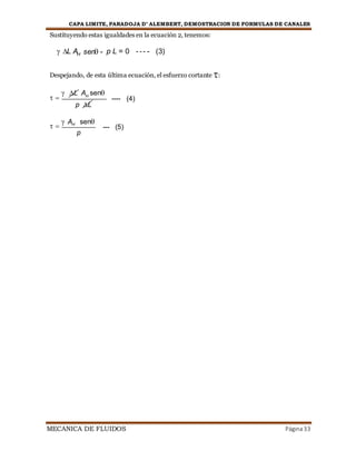 CAPA LIMITE, PARADOJA D’ ALEMBERT, DEMOSTRACION DE FORMULAS DE CANALES
MECANICA DE FLUIDOS Página33
Sustituyendo estas igualdades en la ecuación 2, tenemos:
 L AH sen - p L = 0 - - - - (3)
Despejando, de esta última ecuación, el esfuerzo cortante :
 


L AH
sen
p L
---- (4)
 


AH sen
p
--- (5)
 