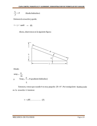 CAPA LIMITE, PARADOJA D’ ALEMBERT, DEMOSTRACION DE FORMULAS DE CANALES
MECANICA DE FLUIDOS Página34
AH
 R
p
(Radio hidráulico)
Entonces la ecuación 5 queda:
   r sen --- (6)
Ahora, observemos en la siguiente figura:
L
h



L
Dónde:
sen 
h
L
y Tan 
h
 S (gradiente hidráulico)
L
Entonces, vemos que cuando  es muy pequeño (10o)
. Por consiguiente Sustituyendo
en la ecuación 6 tenemos:
  RS………………. (7)
 