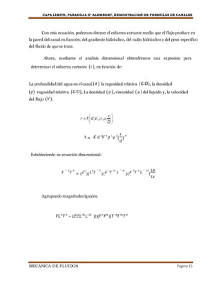CAPA LIMITE, PARADOJA D’ ALEMBERT, DEMOSTRACION DE FORMULAS DE CANALES
MECANICA DE FLUIDOS Página35
Con esta ecuación, podemos obtener el esfuerzo cortante medio que el flujo produce en
la pared del canal en función; del gradiente hidráulico, del radio hidráulico y del peso específico
del fluido de que se trate.
Ahora, mediante el análisis dimensional obtendremos una expresión para
determinar el esfuerzo cortante  ,en función de:
La profundidad del agua en el canal d  la rugosidad relativa D, la densidad
rugosidad relativa D, La densidad ,viscosidad del líquido y, la velocidad
del flujo V .
t = 𝐾 𝑑 𝑎
𝑉 𝑏
ρ 𝑐
μ 𝑑
(
𝜀
𝑑
)
𝜃
Estableciendo su ecuación dimensional:
Agrupando magnitudes iguales:
FL2
T 0
 (La
Lb
L4c
L2d
)()(F c
Fd
)(T b
T 2c
T d
𝐹
− 2
𝑇
0
= ( 𝐿
𝑎
)( 𝐿
𝑏
𝑇
− 𝑏
)( 𝐹
𝑐
𝑇
2𝑐
𝐿
− 4𝑐
)( 𝐹
𝑑
𝑇
𝑑
𝐿
− 2𝑑
(
𝐿𝜃
𝐿𝜀
 