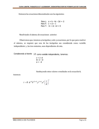 CAPA LIMITE, PARADOJA D’ ALEMBERT, DEMOSTRACION DE FORMULAS DE CANALES
MECANICA DE FLUIDOS Página36
Entonces las ecuaciones dimensiónales son las siguientes:
Para L: a + b - 4c – 2d = -2
Para F: c + d = 1
Para T: -b + 2c +d = 0
Resolviendo el sistema de ecuaciones anterior:
Observemos que, tenemos 4 incógnitas y solo 3 ecuaciones, por lo que para resolver
el sistema, se requiere que una de las incógnitas sea considerada como variable
independiente y, las tres restantes, sean dependientes de esta.
Considerando al tirante d como variable independiente, tenemos:
c = 1- d
b= 2 – d
a = - d
Sustituyendo estos valores o resultados en la ecuación 8,
tenemos:
 
