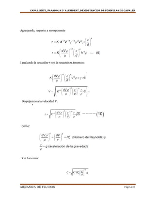 CAPA LIMITE, PARADOJA D’ ALEMBERT, DEMOSTRACION DE FORMULAS DE CANALES
MECANICA DE FLUIDOS Página37


Agrupando, respecto a su exponente
Igualando la ecuación 7 con la ecuación 9, tenemos:
Despejamos a la velocidad V.
Como:
Y si hacemos:

 