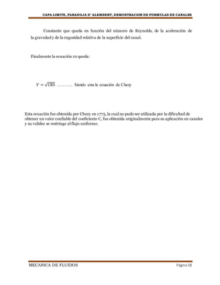 CAPA LIMITE, PARADOJA D’ ALEMBERT, DEMOSTRACION DE FORMULAS DE CANALES
MECANICA DE FLUIDOS Página38
Constante que queda en función del número de Reynolds, de la aceleración de
la gravedad y de la rugosidad relativa de la superficie del canal.
Finalmente la ecuación 10 queda:
𝑉 = √CRS ……….. Siendo esta la ecuación de Chezy
Esta ecuación fue obtenida por Chezy en 1775, la cual no pudo ser utilizada por la dificultad de
obtener un valor confiable del coeficiente C, fue obtenida originalmente para su aplicación en canales
y su validez se restringe al flujo uniforme.
 