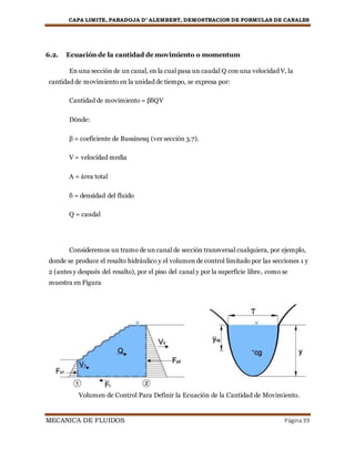 CAPA LIMITE, PARADOJA D’ ALEMBERT, DEMOSTRACION DE FORMULAS DE CANALES
MECANICA DE FLUIDOS Página39
6.2. Ecuación de la cantidad de movimiento o momentum
En una sección de un canal, en la cual pasa un caudal Q con una velocidad V, la
cantidad de movimiento en la unidad de tiempo, se expresa por:
Cantidad de movimiento = βδQV
Dónde:
β = coeficiente de Bussinesq (ver sección 3.7).
V = velocidad media
A = área total
δ = densidad del fluido
Q = caudal
Consideremos un tramo de un canal de sección transversal cualquiera, por ejemplo,
donde se produce el resalto hidráulico y el volumen de control limitado por las secciones 1 y
2 (antes y después del resalto), por el piso del canal y por la superficie libre, como se
muestra en Figura
Volumen de Control Para Definir la Ecuación de la Cantidad de Movimiento.
 