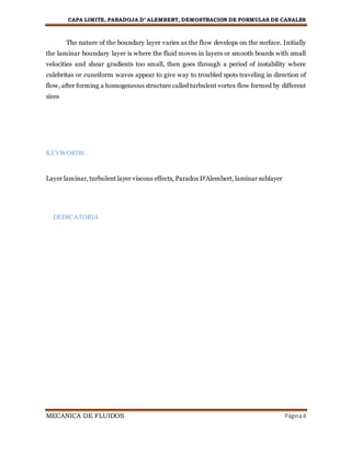 CAPA LIMITE, PARADOJA D’ ALEMBERT, DEMOSTRACION DE FORMULAS DE CANALES
MECANICA DE FLUIDOS Página4
The nature of the boundary layer varies as the flow develops on the surface. Initially
the laminar boundary layer is where the fluid moves in layers or smooth boards with small
velocities and shear gradients too small, then goes through a period of instability where
culebritas or cuneiform waves appear to give way to troubled spots traveling in direction of
flow, after forming a homogeneous structure called turbulent vortex flow formed by different
sizes
KEYWORDS
Layer laminar, turbulent layer viscous effects, Paradox D'Alembert, laminar sublayer
DEDICATORIA
 