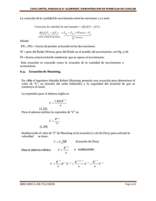 CAPA LIMITE, PARADOJA D’ ALEMBERT, DEMOSTRACION DE FORMULAS DE CANALES
MECANICA DE FLUIDOS Página40
La variación de la cantidad de movimiento entre las secciones 1 y 2 será:
Dónde:
FP1 , FP2 = fuerza de presión actuando en las dos secciones.
W = peso del fluido (Wsenα, peso del fluido en el sentido del movimiento, ver Fig. 5-8)
Ff = fuerza externa total de resistencia que se opone al movimiento.
Esta ecuación es conocida como la ecuación de la cantidad de movimiento o
momentum.
6.3. Ecuación de Manning.
En 1889 el ingeniero irlandés Robert Manning presenta una ecuación para determinar el
valor de “C”, en función del radio hidráulico y la rugosidad del material de que se
construya el canal.
La expresión para el sistema inglés es:
(1.23)
C 
1.486R
n
1/ 6
Para el sistema métrico la expresión de “C” es:
C 
R1/ 6
n
(1.24)
Sustituyendo el valor de “C” de Manning en la ecuación (1.16) de Chezy para calcular la
velocidad se tiene:
Para el sistema métrico:
V  C
C 
SR
R1 / 6
n
Ecuación de Chezy
y sustituyendo:
V 
R
1 / 6
R1 / 2
S1 / 2

R
1 / 61 / 2
S1 / 2

R
2 / 3
S1 / 2
n n n
 