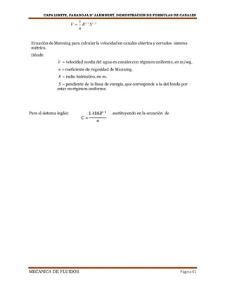 CAPA LIMITE, PARADOJA D’ ALEMBERT, DEMOSTRACION DE FORMULAS DE CANALES
MECANICA DE FLUIDOS Página41
V 
1
R2 / 3
S1 / 2
n
Ecuación de Manning para calcular la velocidad en canales abiertos y cerrados sistema
métrico.
Dónde:
V  velocidad media del agua en canales con régimen uniforme, en m/seg.
n  coeficiente de rugosidad de Manning.
R  radio hidráulico, en m.
S  pendiente de la línea de energía, que corresponde a la del fondo por
estar en régimen uniforme.
Para el sistema inglés: .sustituyendo en la ecuación de
 