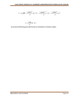 CAPA LIMITE, PARADOJA D’ ALEMBERT, DEMOSTRACION DE FORMULAS DE CANALES
MECANICA DE FLUIDOS Página42
V C RS 

1.486R1/ 6
n
R1/ 2
S1/ 2


1.486R1/ 61/ 2
n
S1/ 2


1.486R2 / 3
n
S1/ 2
V 
1.486
R2 / 3
S1/ 2
n
Ecuación de Manning para determinar la velocidad en el sistema inglés.
 