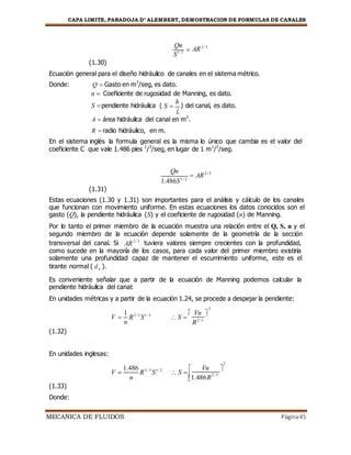 CAPA LIMITE, PARADOJA D’ ALEMBERT, DEMOSTRACION DE FORMULAS DE CANALES
MECANICA DE FLUIDOS Página45
(1.30)
Qn

S1/ 2
AR2 / 3
Ecuación general para el diseño hidráulico de canales en el sistema métrico.
Donde: Q  Gasto en m3
/seg, es dato.
n  Coeficiente de rugosidad de Manning, es dato.
S pendiente hidráulica ( S 
h
) del canal, es dato.
L
A  área hidráulica del canal en m2
.
R  radio hidráulico, en m.
En el sistema inglés la formula general es la misma lo único que cambia es el valor del
coeficiente C que vale 1.486 pies 1
/3
/seg, en lugar de 1 m1
/3
/seg.
(1.31)
Qn
 AR2 / 3
1.486S1 / 2
Estas ecuaciones (1.30 y 1.31) son importantes para el análisis y cálculo de los canales
que funcionan con movimiento uniforme. En estas ecuaciones los datos conocidos son el
gasto (Q), la pendiente hidráulica (S) y el coeficiente de rugosidad (n) de Manning.
Por lo tanto el primer miembro de la ecuación muestra una relación entre el Q, S, n y el
segundo miembro de la ecuación depende solamente de la geometría de la sección
transversal del canal. Si AR
2 / 3
tuviera valores siempre crecientes con la profundidad,
como sucede en la mayoría de los casos, para cada valor del primer miembro existiría
solamente una profundidad capaz de mantener el escurrimiento uniforme, este es el
tirante normal ( dn ).
Es conveniente señalar que a partir de la ecuación de Manning podemos calcular la
pendiente hidráulica del canal:
En unidades métricas y a partir de la ecuación 1.24, se procede a despejar la pendiente:
V 
1
R2 / 3
S1 / 2
 S 
 Vn 
n
(1.32)
En unidades inglesas:
R2 / 3
V 
1.486
R2 / 3
S1 / 2
 S 
 Vn 


(1.33)
Donde:
n 1.486R
2 / 3
2
2
 
