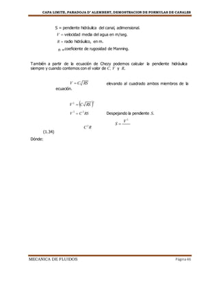 CAPA LIMITE, PARADOJA D’ ALEMBERT, DEMOSTRACION DE FORMULAS DE CANALES
MECANICA DE FLUIDOS Página46
S = pendiente hidráulica del canal, adimensional.
V  velocidad media del agua en m/seg.
R  radio hidráulico, en m.
n =coeficiente de rugosidad de Manning.
También a partir de la ecuación de Chezy podemos calcular la pendiente hidráulica
siempre y cuando contemos con el valor de C, V y R.
V  C RS
ecuación.
elevando al cuadrado ambos miembros de la
V 2
 C RS 2
V
2
 C
2
RS Despejando la pendiente S.
S 
V
Dónde:
(1.34)
C2
R
2
 
