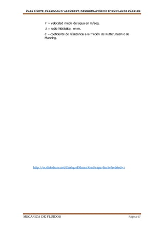CAPA LIMITE, PARADOJA D’ ALEMBERT, DEMOSTRACION DE FORMULAS DE CANALES
MECANICA DE FLUIDOS Página47
V  velocidad media del agua en m/seg.
R  radio hidráulico, en m.
C  coeficiente de resistencia a la fricción de Kutter, Bazin o de
Manning.
http://es.slideshare.net/EnriqueDilmanKent/capa-limite?related=1
 