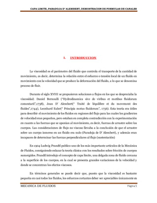 CAPA LIMITE, PARADOJA D’ ALEMBERT, DEMOSTRACION DE FORMULAS DE CANALES
MECANICA DE FLUIDOS Página5
I. INTRODUCCION
La viscosidad es el parámetro del fluido que controla el transporte de la cantidad de
movimiento, es decir, determina la relación entre el esfuerzo o tensión local de un fluido en
movimiento con la velocidad que se produce la deformación del fluido, a lo que se denomina
proceso de fluir.
Durante el siglo XVIII se propusieron soluciones a flujos en los que se despreciaba la
viscosidad: Daniel Bernoulli (“Hydrodinamica sive de viribus et motibus fluidorum
comentarii”,1738), Jean D’ Alembert(“ Traité de léquilibre et du movement des
fluides”,1744), Leonhard Euler(“ Principia motus fluidorum”, 1756). Esta teoría era útiles
para describir el movimiento de los fluidos en regiones del flujo para las cuales los gradientes
de velocidad eran pequeños, pero estaban en completa contradicción con la experimentación
en cuanto a las fuerzas que se oponían al movimiento, es decir, fuerzas de arrastre sobre los
cuerpos. Las consideraciones de flujo no viscoso llevaba a la conclusión de que el arrastre
sobre un cuerpo inmerso en un fluido era nulo (Paradoja de D’ Alembert), y además eran
incapaces de determinar las fuerzas perpendiculares al flujo (sustentación)
En 1904 Ludwig Prandtl publico uno de los más importante artículos de la Mecánica
de Fluidos, consiguiendo enlazar la teoría clásica con los resultados sobre fricción de cuerpos
sumergidos. Prandtl introdujo el concepto de capa límite, una delgada zona de fluido cercana
a la superficie de los cuerpos, en la cual se presenta grandes variaciones de la velocidad y
donde se concentran los efectos viscosos.
En términos generales se puede decir que, puesto que la viscosidad es bastante
pequeña en casi todos los fluidos, los esfuerzos cortantes deber ser apreciables únicamente en
 