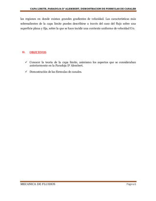 CAPA LIMITE, PARADOJA D’ ALEMBERT, DEMOSTRACION DE FORMULAS DE CANALES
MECANICA DE FLUIDOS Página6
las regiones en donde existan grandes gradientes de velocidad. Las características más
sobresalientes de la capa limite puedes describirse a través del caso del flujo sobre una
superficie plana y fija, sobre la que se hace incidir una corriente uniforme de velocidad U0.
II. OBJETIVOS
 Conocer la teoría de la capa límite, asimismo los aspectos que se consideraban
anteriormente en la Paradoja D’ Alembert.
 Demostración de las fórmulas de canales.
 