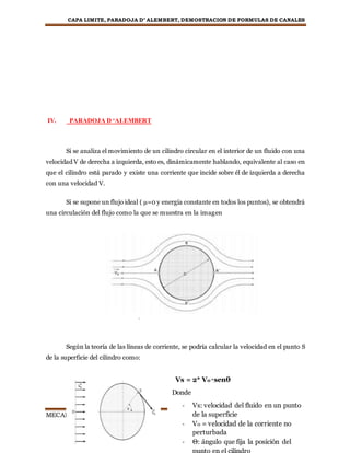 CAPA LIMITE, PARADOJA D’ ALEMBERT, DEMOSTRACION DE FORMULAS DE CANALES
MECANICA DE FLUIDOS Página8
IV. PARADOJA D ‘ALEMBERT
Si se analiza el movimiento de un cilindro circular en el interior de un fluido con una
velocidad V de derecha a izquierda, esto es, dinámicamente hablando, equivalente al caso en
que el cilindro está parado y existe una corriente que incide sobre él de izquierda a derecha
con una velocidad V.
Si se supone un flujo ideal ( µ=0 y energía constante en todos los puntos), se obtendrá
una circulación del flujo como la que se muestra en la imagen
Según la teoría de las líneas de corriente, se podría calcular la velocidad en el punto S
de la superficie del cilindro como:
Vs = 2* V0 *senθ
Donde
- Vs: velocidad del fluido en un punto
de la superficie
- V0 = velocidad de la corriente no
perturbada
- Θ: ángulo que fija la posición del
punto en el cilindro
 
