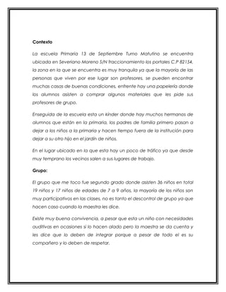 Contexto
La escuela Primaria 13 de Septiembre Turno Matutino se encuentra
ubicada en Severiano Moreno S/N fraccionamiento los portales C.P 82154,
la zona en la que se encuentra es muy tranquila ya que la mayoría de las
personas que viven por ese lugar son profesores, se pueden encontrar
muchas casas de buenas condiciones, enfrente hay una papelería donde
los alumnos asisten a comprar algunos materiales que les pide sus
profesores de grupo.
Enseguida de la escuela esta un kínder donde hay muchos hermanos de
alumnos que están en la primaria, los padres de familia primero pasan a
dejar a los niños a la primaria y hacen tiempo fuera de la institución para
dejar a su otro hijo en el jardín de niños.
En el lugar ubicado en la que esta hay un poco de tráfico ya que desde
muy temprano los vecinos salen a sus lugares de trabajo.
Grupo:
El grupo que me toco fue segundo grado donde asisten 36 niños en total
19 niños y 17 niños de edades de 7 a 9 años, la mayoría de los niños son
muy participativos en las clases, no es tanto el descontrol de grupo ya que
hacen caso cuando la maestra les dice.
Existe muy buena convivencia, a pesar que esta un niño con necesidades
auditivas en ocasiones si lo hacen alado pero la maestra se da cuenta y
les dice que lo deben de integrar porque a pesar de todo el es su
compañero y lo deben de respetar.
 