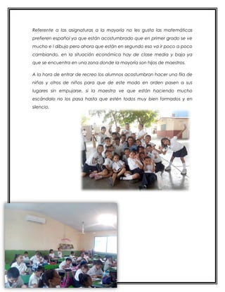 Referente a las asignaturas a la mayoría no les gusta las matemáticas
prefieren español ya que están acostumbrado que en primer grado se ve
mucho e l dibujo pero ahora que están en segundo eso va ir poco a poco
cambiando, en la situación económica hay de clase media y baja ya
que se encuentra en una zona donde la mayoría son hijos de maestros.
A la hora de entrar de recreo los alumnos acostumbran hacer una fila de
niñas y otros de niños para que de este modo en orden pasen a sus
lugares sin empujarse, si la maestra ve que están haciendo mucho
escándalo no los pasa hasta que estén todos muy bien formados y en
silencio,
 