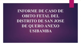 INFORME DE CASO DE
OBITO FETAL DEL
DISTRITO DE SAN JOSE
DE QUERO ANEXO
USIBAMBA
 