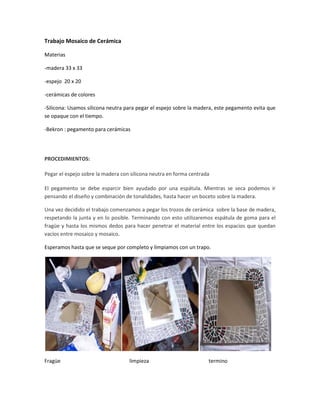 Trabajo Mosaico de Cerámica
Materias
-madera 33 x 33
-espejo 20 x 20
-cerámicas de colores
-Silicona: Usamos silicona neutra para pegar el espejo sobre la madera, este pegamento evita que
se opaque con el tiempo.
-Bekron : pegamento para cerámicas
PROCEDIMIENTOS:
Pegar el espejo sobre la madera con silicona neutra en forma centrada
El pegamento se debe esparcir bien ayudado por una espátula. Mientras se seca podemos ir
pensando el diseño y combinación de tonalidades, hasta hacer un boceto sobre la madera.
Una vez decidido el trabajo comenzamos a pegar los trozos de cerámica sobre la base de madera,
respetando la junta y en lo posible. Terminando con esto utilizaremos espátula de goma para el
fragüe y hasta los mismos dedos para hacer penetrar el material entre los espacios que quedan
vacíos entre mosaico y mosaico.
Esperamos hasta que se seque por completo y limpiamos con un trapo.
Fragüe limpieza termino
 