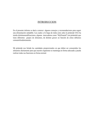 INTRODUCCION
En el presente informe se dará a conocer algunos consejos y recomendaciones para seguir
una alimentación saludable. Los cuales a lo largo de todos estos años la pirámide USA ha
tenido distintasmodificaciones, algunas innovadoras como “MyPiramid” (mi pirámide) que
tiene diferentes grupos de alimentos, de distinto grosor en función de cómo debemos
consumirlosdiariamente.
Mi pirámide nos brinda las cantidades proporcionales en que deben ser consumidos los
alimentos diariamente para que nuestro organismo se mantenga en forma adecuada y pueda
realizar todas sus funciones en forma normal.
 