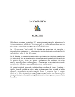 MARCO TEORICO
MI PIRAMIDE
El Gobierno Americano presentó en 1992 unas recomendaciones sobre alimentos en la
forma conocida como la Pirámide Alimenticia en ella se establecía las cantidades que una
persona debe consumir de varios grupos principales de alimentos.
En 1995 se presentó "My Pyramid" (Mi pirámide) con un enfoque más interactivo y
personalizado, acompañado de 12 guías para cubrir las necesidades nutricionales en función
de los distintos estilos de vida del ejercicio.
En Mi pirámide, los grupos alimenticios están representados por seis colores: naranja para
los granos, verde para las hortalizas, rojo para las frutas, amarillo para los aceites, azul para
los productos lácteos y púrpura para la carne y las legumbres. Las bandas son más anchas
para los granos, hortalizas, productos lácteos y frutas, porque se debería consumir más de
esos alimentos. Además, se usan medidas más caseras que las raciones.
El modelo recomienda tomar más cantidad de frutas y verduras, de cinco a 13 raciones y
también limitar la cantidad de sodio y azúcar en las comidas.Como novedad, se incluía
además la recomendación de practicar ejercicio durante 30 minutos al día, o 60 minutos
diarios en los niños, adolescentes o en aquellas personas que intenten controlar su peso. Ese
consejo estaba representado en la nueva pirámide por una persona que sube escalones hacia
la cumbre.
 