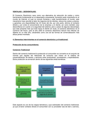 VENTAJAS – DESVENTAJAS:
El Comercio Electrónico nace como una alternativa de reducción de costos y como
herramienta fundamental en el desempeño empresarial; formando parte importante en el
mundo de Internet, el cual no conoce fronteras y está transformando al mundo, este
mecanismo hace sencilla la labor de negocios de los clientes, reduce los costos y precios,
y garantiza una disponibilidad las 24 horas del día, por otra parte, elimina el contacto
directo y por ende el conocimiento de la empresa y el cliente; así como también crea
desconfianza en cuanto a la seguridad del sistema; pero a pesar de algunas desventajas
que este presenta más que todo hacia el cliente sin duda, el comercio electrónico es el
comercio del futuro, para el año 2003 el comercio electrónico facturó tres trillones de
dólares en un sólo año; ubicándolo como una de las formas de comercialización más
eficaz jamás inventado.
4. Elementos intervinientes en el comercio electrónico y el tradicional:
Protección de los consumidores:
Comercio Tradicional
Dentro del comercio tradicional la protección al consumidor se convierte en el conjunto de
normas que regulan las relaciones de consumo que nacen en la cadena de
comercialización de bienes y servicios entre productores, proveedores y expendedores.
Dicha protección se enmarcan dentro de las siguientes áreas temáticas:
Este aspecto es uno de los rasgos llamativos y que sobresalen del comercio tradicional,
ya que al tener contacto directo el consumidor con su proveedor sea de bien o servicio,
 