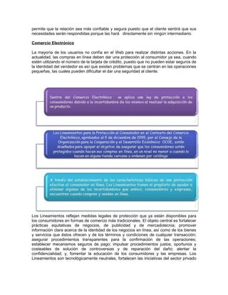 permite que la relación sea más confiable y segura puesto que el cliente sentirá que sus
necesidades serán respondidas porque las hará directamente sin ningún intermediario.
Comercio Electrónico
La mayoría de los usuarios no confía en el Web para realizar distintas acciones. En la
actualidad, las compras en línea deben dar una protección al consumidor ya sea, cuando
estén utilizando el número de la tarjeta de crédito, puesto que no pueden estar seguros de
la identidad del vendedor es así que existen problemas que se centran en las operaciones
pequeñas, las cuales pueden dificultar el dar una seguridad al cliente.
Los Lineamientos reflejan medidas legales de protección que ya están disponibles para
los consumidores en formas de comercio más tradicionales. El objeto central es fortalecer
prácticas equitativas de negocios, de publicidad y de mercadotecnia; promover
información clara acerca de la identidad de los negocios en línea, así como de los bienes
y servicios que éstos ofrecen y de los términos y condiciones de cualquier transacción;
asegurar procedimientos transparentes para la confirmación de las operaciones;
establecer mecanismos seguros de pago; impulsar procedimientos justos, oportunos y
costeables de solución de controversias y de reparación del daño; alentar la
confidencialidad; y, fomentar la educación de los consumidores y las empresas. Los
Lineamientos son tecnológicamente neutrales, fortalecen las iniciativas del sector privado
 