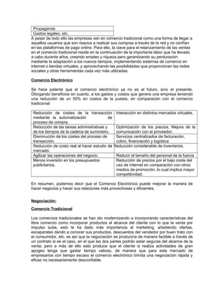 Propaganda
Gastos legales, etc.
A pesar de todo ello las empresas ven en comercio tradicional como una forma de llegar a
aquellos usuarios que son reacios a realizar sus compras a través de la red y no confían
en las plataformas de pago online. Para ello, la clave para el relanzamiento de las ventas
en el comercio tradicional reside en la continuación de la importante labor que ha llevado
a cabo durante años, creando empleo y riqueza pero garantizando su perduración
mediante la adaptación a los nuevos tiempos, implementando sistemas de comercio en
internet o tiendas virtuales, y aprovechando las posibilidades que proporcionan las redes
sociales y otras herramientas cada vez más utilizadas.
Comercio Electrónico
Se hace patente que el comercio electrónico ya no es el futuro, sino el presente.
Otorgando beneficios en cuanto, a los gastos y costos que genera una empresa teniendo
una reducción de un 50% en costos de la puesta, en comparación con el comercio
tradicional:
Reducción de costes de la transacción
mediante la automatización de
proceso de compra.
Interacción en distintos mercados virtuales.
Reducción de las tareas administrativas y
de los tiempos de la cadena de suministro.
Optimización de los precios; Mejora de la
comunicación con el proveedor.
Disminución de los costes del proceso de
transacción.
Servicios centralizados de facturación,
cobro, financiación y logística
Reducción de costo real al hacer estudio de
mercado.
 Reducción considerable de inventarios.
Agilizar las operaciones del negocio. Reducir el tamaño del personal de la fuerza
Menos inversión en los presupuestos
publicitarios.
Reducción de precios por el bajo coste del
uso de Internet en comparación con otros
medios de promoción, lo cual implica mayor
competitividad.
En resumen, podemos decir que el Comercio Electrónico puede mejorar la manera de
hacer negocios y hacer sus relaciones más provechosas y eficientes.
Negociación:
Comercio Tradicional
Los comercios tradicionales se han ido modernizando e incorporando características del
libre comercio como incorporar productos al alcance del cliente con lo que la venta por
impulso sube, esto le ha dado más importancia al marketing; añadiendo ofertas,
escaparates dando a conocer sus productos, descuentos del vendedor por buen trato con
el consumidor, etc. es así que la negociación se produciría de manera factible a través de
un contrato si es el caso, en el que las dos partes podrán estar seguras del alcance de la
venta; pero a más de ello esto produce que el cliente si realiza actividades de gran
apogeo tenga que gastar tiempo valioso, de manera que para este mercado de
empresarios con tiempo escaso el comercio electrónico brinda una negociación rápida y
eficaz no necesariamente desconfiable.
 