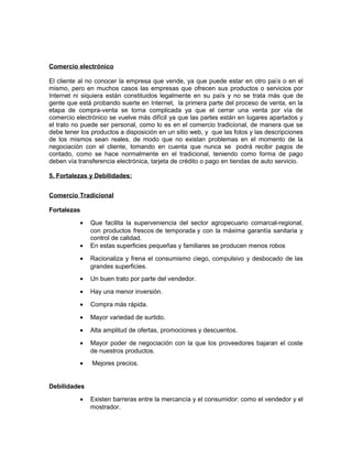 Comercio electrónico
El cliente al no conocer la empresa que vende, ya que puede estar en otro país o en el
mismo, pero en muchos casos las empresas que ofrecen sus productos o servicios por
Internet ni siquiera están constituidos legalmente en su país y no se trata más que de
gente que está probando suerte en Internet, la primera parte del proceso de venta, en la
etapa de compra-venta se torna complicada ya que el cerrar una venta por vía de
comercio electrónico se vuelve más difícil ya que las partes están en lugares apartados y
el trato no puede ser personal, como lo es en el comercio tradicional, de manera que se
debe tener los productos a disposición en un sitio web, y que las fotos y las descripciones
de los mismos sean reales, de modo que no existan problemas en el momento de la
negociación con el cliente, tomando en cuenta que nunca se podrá recibir pagos de
contado, como se hace normalmente en el tradicional, teniendo como forma de pago
deben vía transferencia electrónica, tarjeta de crédito o pago en tiendas de auto servicio.
5. Fortalezas y Debilidades:
Comercio Tradicional
Fortalezas
• Que facilita la superveniencia del sector agropecuario comarcal-regional,
con productos frescos de temporada y con la máxima garantía sanitaria y
control de calidad.
• En estas superficies pequeñas y familiares se producen menos robos
• Racionaliza y frena el consumismo ciego, compulsivo y desbocado de las
grandes superficies.
• Un buen trato por parte del vendedor.
• Hay una menor inversión.
• Compra más rápida.
• Mayor variedad de surtido.
• Alta amplitud de ofertas, promociones y descuentos.
• Mayor poder de negociación con la que los proveedores bajaran el coste
de nuestros productos.
• Mejores precios.
Debilidades
• Existen barreras entre la mercancía y el consumidor: como el vendedor y el
mostrador.
 