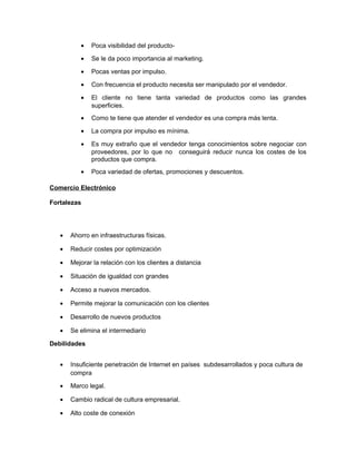 • Poca visibilidad del producto-
• Se le da poco importancia al marketing.
• Pocas ventas por impulso.
• Con frecuencia el producto necesita ser manipulado por el vendedor.
• El cliente no tiene tanta variedad de productos como las grandes
superficies.
• Como te tiene que atender el vendedor es una compra más lenta.
• La compra por impulso es mínima.
• Es muy extraño que el vendedor tenga conocimientos sobre negociar con
proveedores, por lo que no conseguirá reducir nunca los costes de los
productos que compra.
• Poca variedad de ofertas, promociones y descuentos.
Comercio Electrónico
Fortalezas
• Ahorro en infraestructuras físicas.
• Reducir costes por optimización
• Mejorar la relación con los clientes a distancia
• Situación de igualdad con grandes
• Acceso a nuevos mercados.
• Permite mejorar la comunicación con los clientes
• Desarrollo de nuevos productos
• Se elimina el intermediario
Debilidades
• Insuficiente penetración de Internet en países subdesarrollados y poca cultura de
compra
• Marco legal.
• Cambio radical de cultura empresarial.
• Alto coste de conexión
 