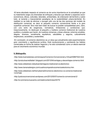 -El tema abordado respecto al comercio es de suma importancia en la actualidad ya que
su tratamiento exige una diversidad de enfoques y lecturas que afectan a aspectos socio-
económicos, éticos, culturales, laborales, ambientales, de ordenación del territorio y sobre
todo, al reciente y trascendental paradigma de la sostenibilidad urbano-territorial. En
realidad no se trata de eliminar o escoger sólo una de las dos opciones del modelo de
distribución comercial: es decir el pequeño comercio convencional frente a la gran
superficie comercial. Sino más bien tratar de buscar la posible compatibilidad pero, claro,
con una serie de exigencias, normativas, limitaciones y condiciones que,
inequívocamente, no destruyan al pequeño y mediano comercio tradicional de nuestros
pueblos y ciudades que hacen, de nuestras comarcas y áreas urbanas, entornos amables,
alegres, diversos, socialmente equitativos, saludables y seguros, culturalmente
respetuosos, accesibles y sostenibles.
-En conclusión, el comercio electrónico es un área que actualmente está experimentando
gran crecimiento y significancia jurídica. Está revolucionando y cambiando los hábitos
comerciales en forma de realizar negocios y ha sido considerado como un electo esencial
para el crecimiento económico mundial.
9. Bibliografía:
-http://www.buenastareas.com/ensayos/Comercio-Convencional-y-Virtual/30867524.html
-http://productoacreditable1.blogspot.com/2013/04/ventajas-y-desventajas-comercio.html
-http://www.slideshare.net/julioarcila/negocio-tradicional-vs-electronico
-http://www.bananadesigns.com/cuadrocomparativocomercioelectronico.htm
-http://www.slideshare.net/henryibarra22/comercio-electronico-vs-comercio-tradicional-
13107546
-http://justovsconvencional.wordpress.com/2012/05/07/comercio-convencional-2/
-http://e-commerce.buscamix.com/web/content/view/20/74/
 